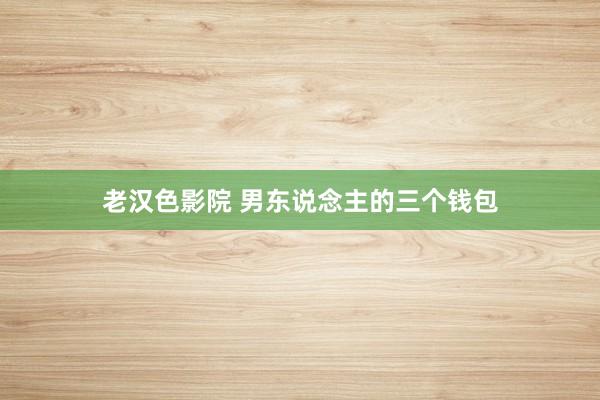 老汉色影院 男东说念主的三个钱包