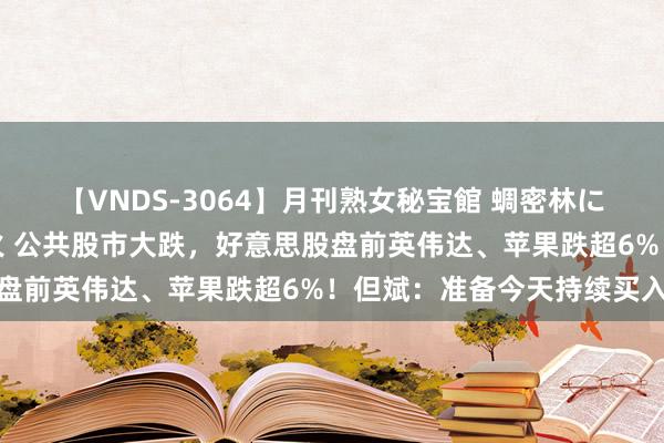【VNDS-3064】月刊熟女秘宝館 蜩密林に濡れて淫らに踊る雌華火 公共股市大跌，好意思股盘前英伟达、苹果跌超6%！但斌：准备今天持续买入