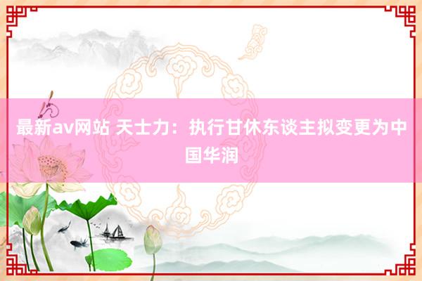 最新av网站 天士力：执行甘休东谈主拟变更为中国华润