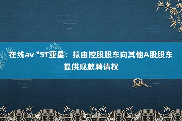 在线av *ST亚星：拟由控股股东向其他A股股东提供现款聘请权