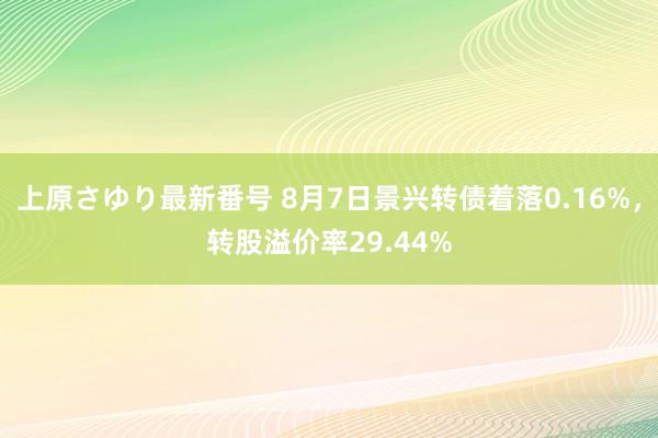 上原さゆり最新番号 8月7日景兴转债着落0.16%，转股溢价率29.44%