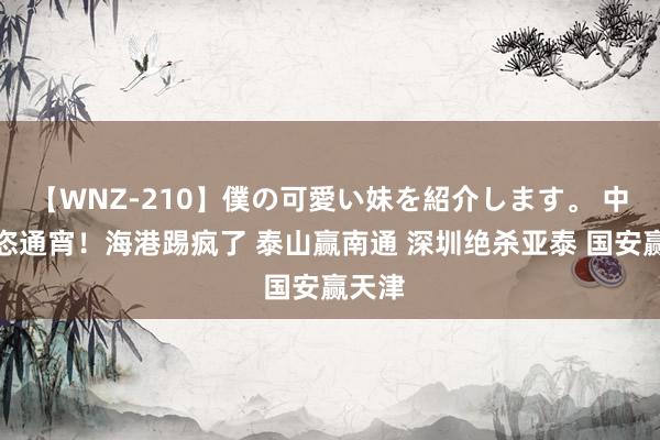 【WNZ-210】僕の可愛い妹を紹介します。 中超豪恣通宵！海港踢疯了 泰山赢南通 深圳绝杀亚泰 国安赢天津