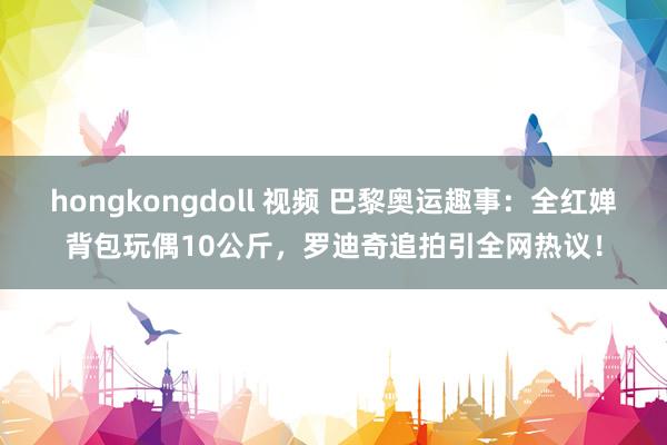 hongkongdoll 视频 巴黎奥运趣事：全红婵背包玩偶10公斤，罗迪奇追拍引全网热议！