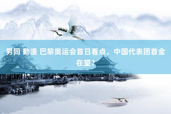 男同 動漫 巴黎奥运会首日看点，中国代表团首金在望？