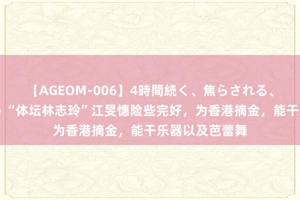 【AGEOM-006】4時間続く、焦らされる、すごい亀頭攻め “体坛林志玲”江旻憓险些完好，为香港摘金，能干乐器以及芭蕾舞