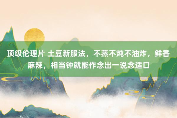 顶级伦理片 土豆新服法，不蒸不炖不油炸，鲜香麻辣，相当钟就能作念出一说念适口