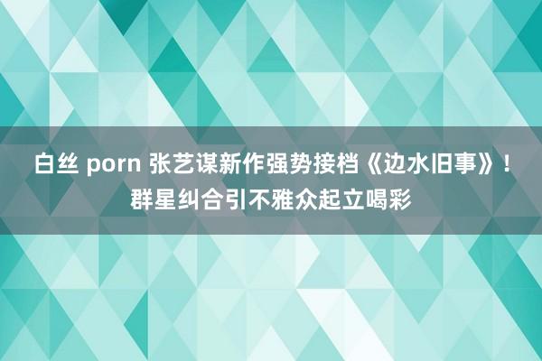 白丝 porn 张艺谋新作强势接档《边水旧事》!群星纠合引不雅众起立喝彩