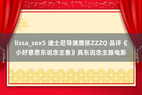 lissa_sex5 迪士尼导演膺惩ZZZQ 品评《小好意思东说念主鱼》真东说念主版电影