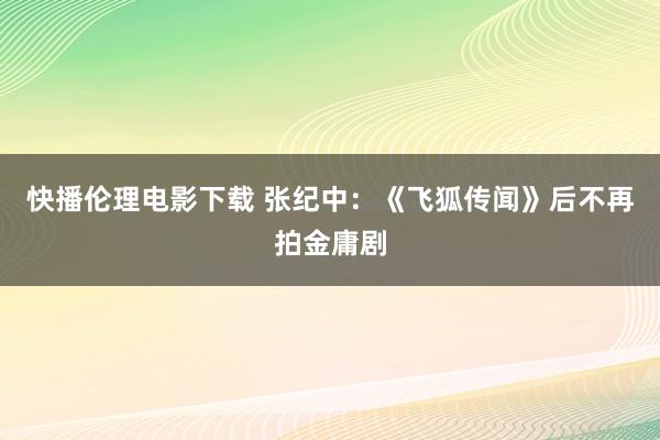 快播伦理电影下载 张纪中：《飞狐传闻》后不再拍金庸剧