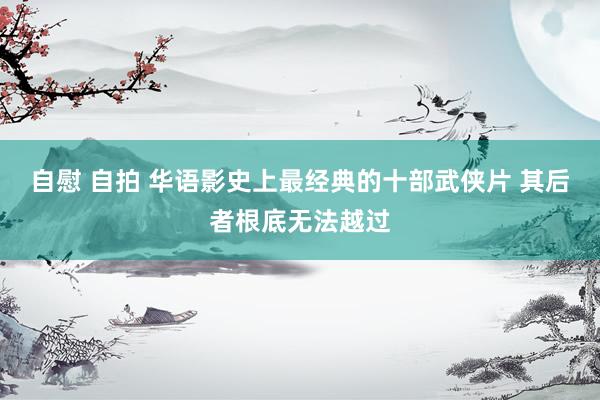 自慰 自拍 华语影史上最经典的十部武侠片 其后者根底无法越过