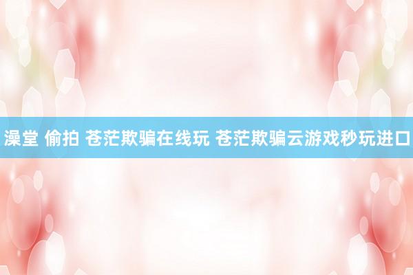 澡堂 偷拍 苍茫欺骗在线玩 苍茫欺骗云游戏秒玩进口