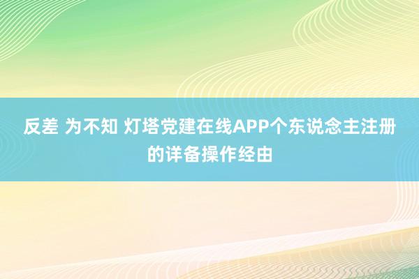 反差 为不知 灯塔党建在线APP个东说念主注册的详备操作经由