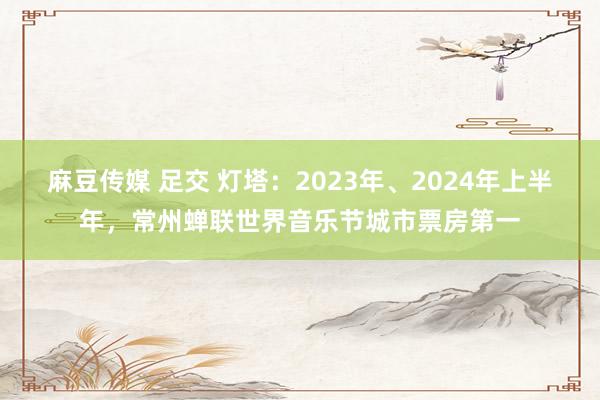 麻豆传媒 足交 灯塔：2023年、2024年上半年，常州蝉联世界音乐节城市票房第一