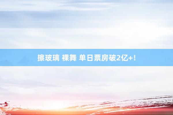 擦玻璃 裸舞 单日票房破2亿+！