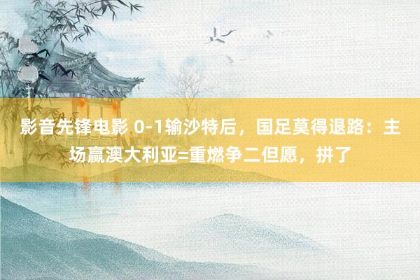 影音先锋电影 0-1输沙特后，国足莫得退路：主场赢澳大利亚=重燃争二但愿，拼了
