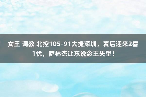 女王 调教 北控105-91大捷深圳，赛后迎来2喜1忧，萨林杰让东说念主失望！