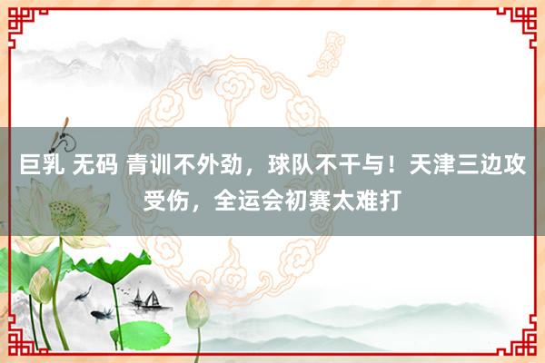 巨乳 无码 青训不外劲，球队不干与！天津三边攻受伤，全运会初赛太难打