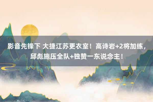 影音先锋下 大捷江苏更衣室！高诗岩+2将加练，邱彪施压全队+独赞一东说念主！