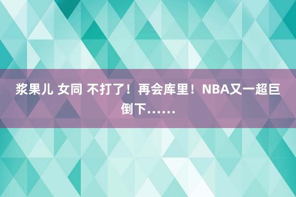 浆果儿 女同 不打了！再会库里！NBA又一超巨倒下……