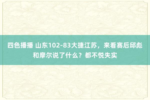 四色播播 山东102-83大捷江苏，来看赛后邱彪和摩尔说了什么？都不悦失实