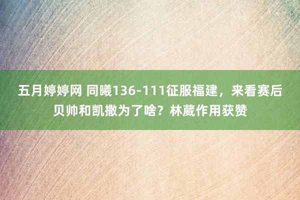五月婷婷网 同曦136-111征服福建，来看赛后贝帅和凯撒为了啥？林葳作用获赞