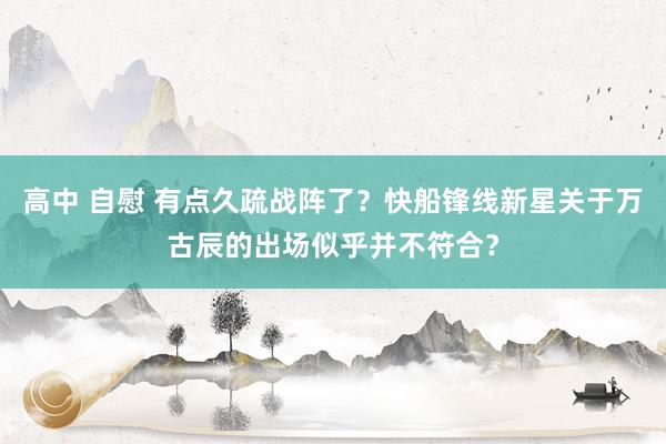 高中 自慰 有点久疏战阵了？快船锋线新星关于万古辰的出场似乎并不符合？
