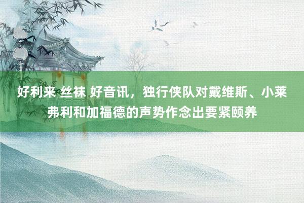 好利来 丝袜 好音讯，独行侠队对戴维斯、小莱弗利和加福德的声势作念出要紧颐养