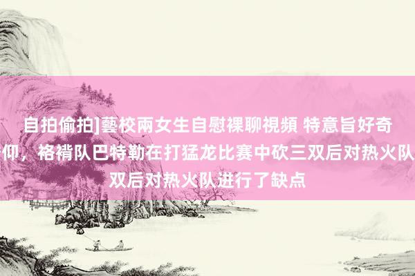 自拍偷拍]藝校兩女生自慰裸聊視頻 特意旨好奇瞻仰好奇瞻仰，袼褙队巴特勒在打猛龙比赛中砍三双后对热火队进行了缺点