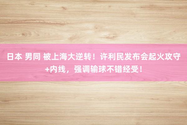 日本 男同 被上海大逆转！许利民发布会起火攻守+内线，强调输球不错经受！