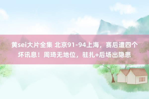 黄sei大片全集 北京91-94上海，赛后遭四个坏讯息！周琦无地位，驻扎+后场出隐患