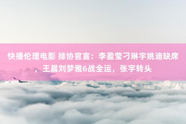 快播伦理电影 排协官宣：李盈莹刁琳宇姚迪缺席，王晨刘梦雅6战全运，张宇转头