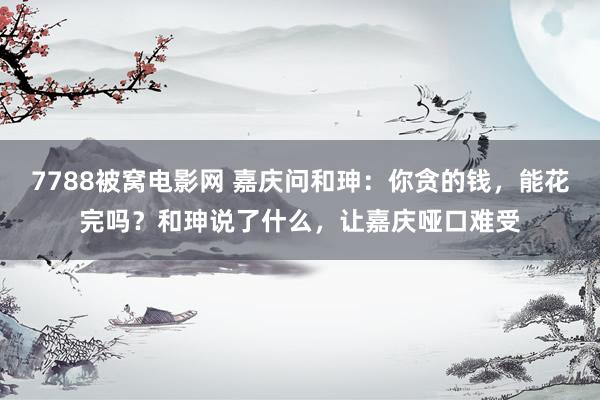 7788被窝电影网 嘉庆问和珅：你贪的钱，能花完吗？和珅说了什么，让嘉庆哑口难受