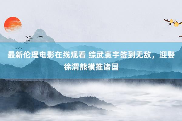 最新伦理电影在线观看 综武寰宇签到无敌，迎娶徐渭熊横推诸国