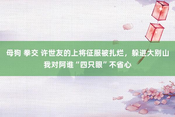 母狗 拳交 许世友的上将征服被扎烂，躲进大别山我对阿谁“四只眼”不省心