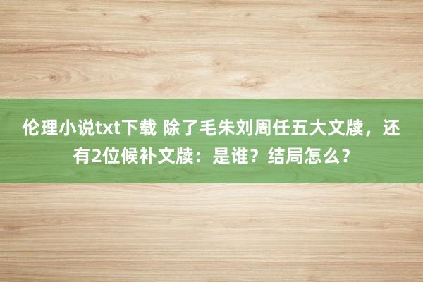 伦理小说txt下载 除了毛朱刘周任五大文牍，还有2位候补文牍：是谁？结局怎么？
