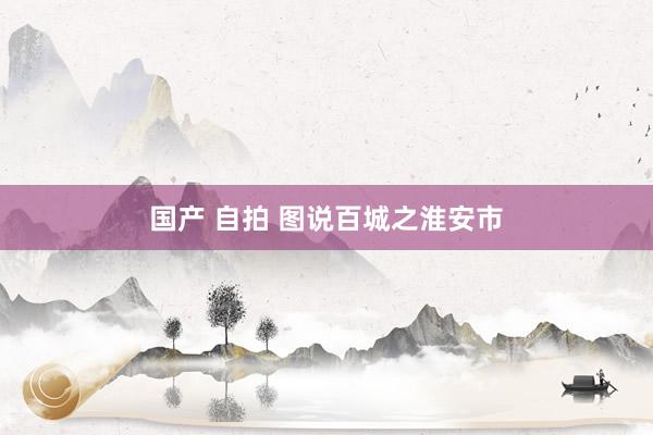 国产 自拍 图说百城之淮安市