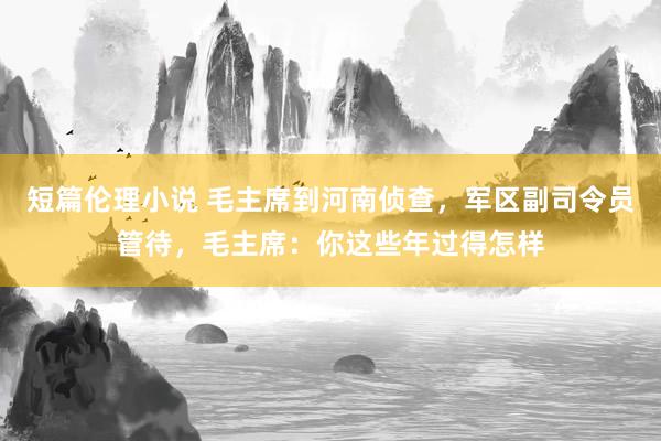 短篇伦理小说 毛主席到河南侦查，军区副司令员管待，毛主席：你这些年过得怎样