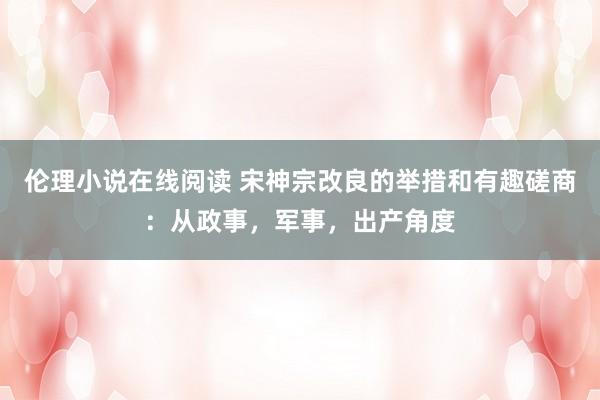 伦理小说在线阅读 宋神宗改良的举措和有趣磋商：从政事，军事，出产角度