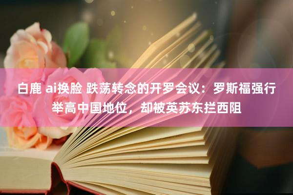 白鹿 ai换脸 跌荡转念的开罗会议：罗斯福强行举高中国地位，却被英苏东拦西阻
