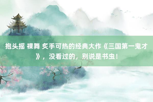 抱头摇 裸舞 炙手可热的经典大作《三国第一鬼才》，没看过的，别说是书虫！