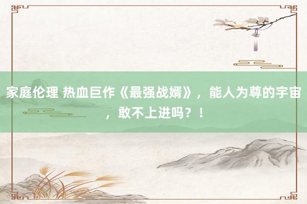 家庭伦理 热血巨作《最强战婿》，能人为尊的宇宙，敢不上进吗？！