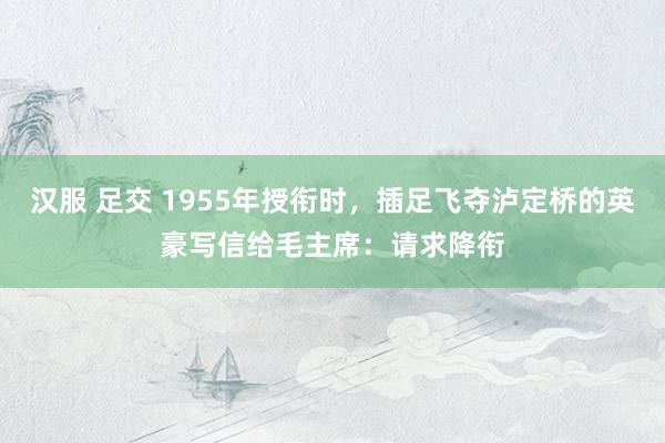 汉服 足交 1955年授衔时，插足飞夺泸定桥的英豪写信给毛主席：请求降衔