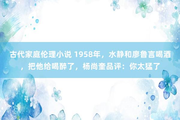 古代家庭伦理小说 1958年，水静和廖鲁言喝酒，把他给喝醉了，杨尚奎品评：你太猛了