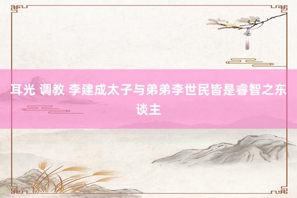 耳光 调教 李建成太子与弟弟李世民皆是睿智之东谈主