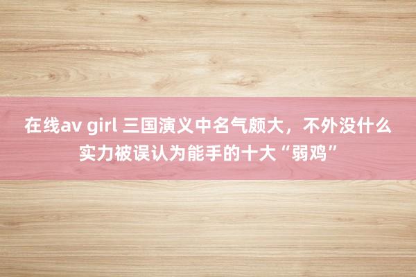 在线av girl 三国演义中名气颇大，不外没什么实力被误认为能手的十大“弱鸡”