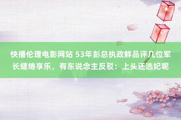 快播伦理电影网站 53年彭总执政鲜品评几位军长缱绻享乐，有东说念主反驳：上头还选妃呢