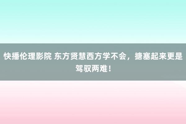 快播伦理影院 东方贤慧西方学不会，搪塞起来更是驾驭两难！