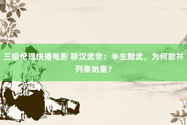 三级伦理快播电影 聊汉武帝：半生黩武，为何能并列秦始皇？
