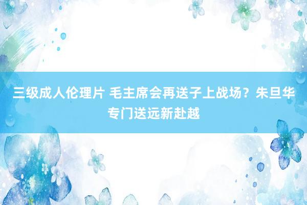 三级成人伦理片 毛主席会再送子上战场？朱旦华专门送远新赴越