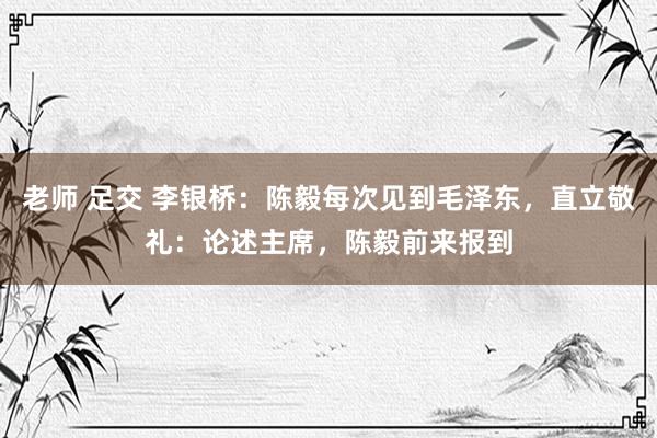 老师 足交 李银桥：陈毅每次见到毛泽东，直立敬礼：论述主席，陈毅前来报到